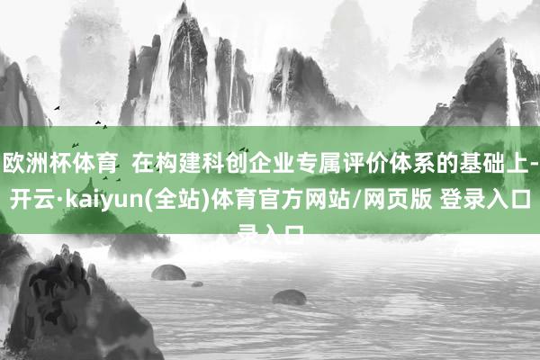 欧洲杯体育  在构建科创企业专属评价体系的基础上-开云·kaiyun(全站)体育官方网站/网页版 登录入口