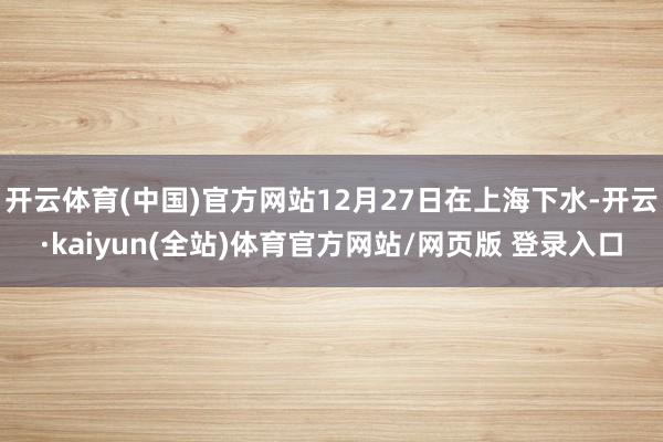 开云体育(中国)官方网站12月27日在上海下水-开云·kaiyun(全站)体育官方网站/网页版 登录入口