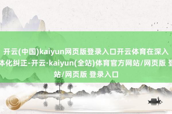 开云(中国)kaiyun网页版登录入口开云体育在深入通关一体化纠正-开云·kaiyun(全站)体育官方网站/网页版 登录入口
