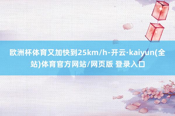 欧洲杯体育又加快到25km/h-开云·kaiyun(全站)体育官方网站/网页版 登录入口