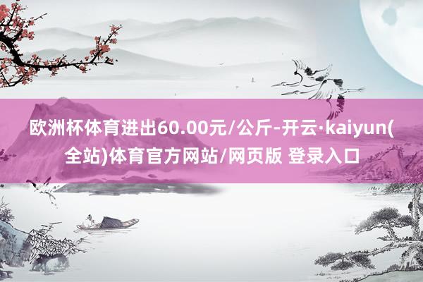 欧洲杯体育进出60.00元/公斤-开云·kaiyun(全站)体育官方网站/网页版 登录入口