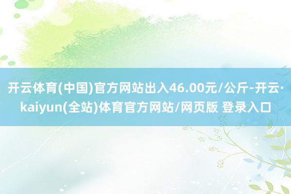 开云体育(中国)官方网站出入46.00元/公斤-开云·kaiyun(全站)体育官方网站/网页版 登录入口