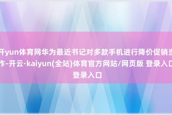 开yun体育网华为最近书记对多款手机进行降价促销当作-开云·kaiyun(全站)体育官方网站/网页版 登录入口