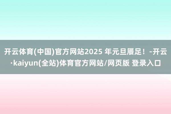 开云体育(中国)官方网站2025 年元旦餍足！-开云·kaiyun(全站)体育官方网站/网页版 登录入口