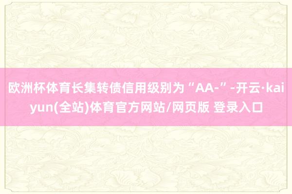 欧洲杯体育长集转债信用级别为“AA-”-开云·kaiyun(全站)体育官方网站/网页版 登录入口