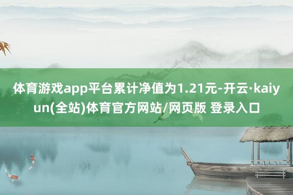 体育游戏app平台累计净值为1.21元-开云·kaiyun(全站)体育官方网站/网页版 登录入口