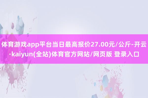 体育游戏app平台当日最高报价27.00元/公斤-开云·kaiyun(全站)体育官方网站/网页版 登录入口