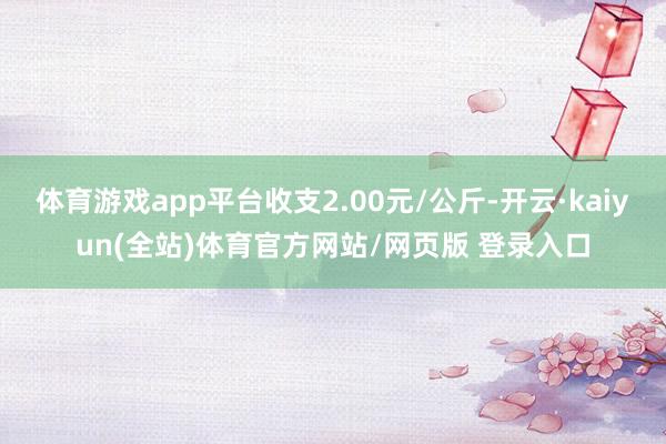 体育游戏app平台收支2.00元/公斤-开云·kaiyun(全站)体育官方网站/网页版 登录入口