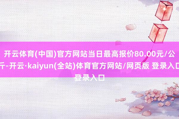 开云体育(中国)官方网站当日最高报价80.00元/公斤-开云·kaiyun(全站)体育官方网站/网页版 登录入口