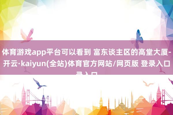 体育游戏app平台可以看到 富东谈主区的高堂大厦-开云·kaiyun(全站)体育官方网站/网页版 登录入口