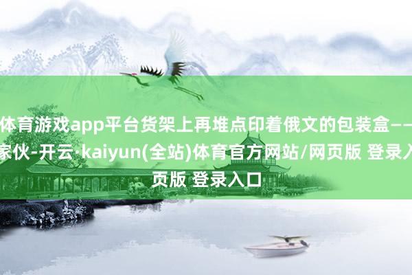 体育游戏app平台货架上再堆点印着俄文的包装盒——好家伙-开云·kaiyun(全站)体育官方网站/网页版 登录入口