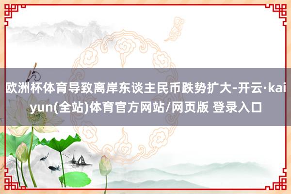 欧洲杯体育导致离岸东谈主民币跌势扩大-开云·kaiyun(全站)体育官方网站/网页版 登录入口