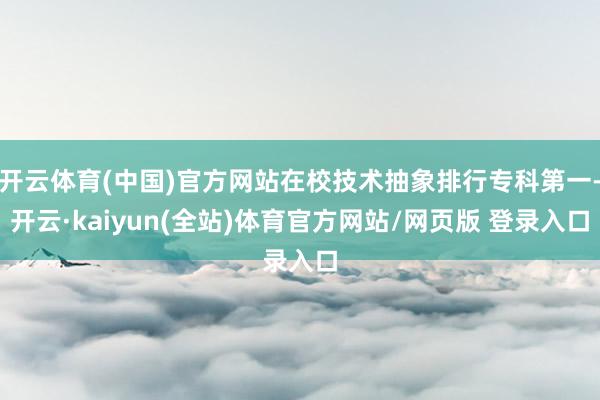 开云体育(中国)官方网站在校技术抽象排行专科第一-开云·kaiyun(全站)体育官方网站/网页版 登录入口