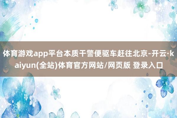 体育游戏app平台本质干警便驱车赶往北京-开云·kaiyun(全站)体育官方网站/网页版 登录入口