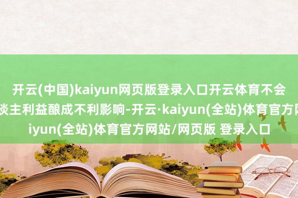 开云(中国)kaiyun网页版登录入口开云体育不会对基金份额合手有东谈主利益酿成不利影响-开云·kaiyun(全站)体育官方网站/网页版 登录入口