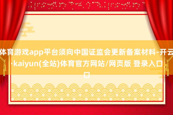 体育游戏app平台须向中国证监会更新备案材料-开云·kaiyun(全站)体育官方网站/网页版 登录入口