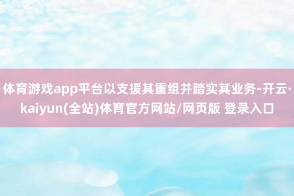 体育游戏app平台以支援其重组并踏实其业务-开云·kaiyun(全站)体育官方网站/网页版 登录入口